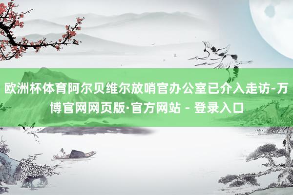 欧洲杯体育阿尔贝维尔放哨官办公室已介入走访-万博官网网页版·官方网站 - 登录入口