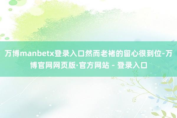 万博manbetx登录入口然而老褚的留心很到位-万博官网网页版·官方网站 - 登录入口