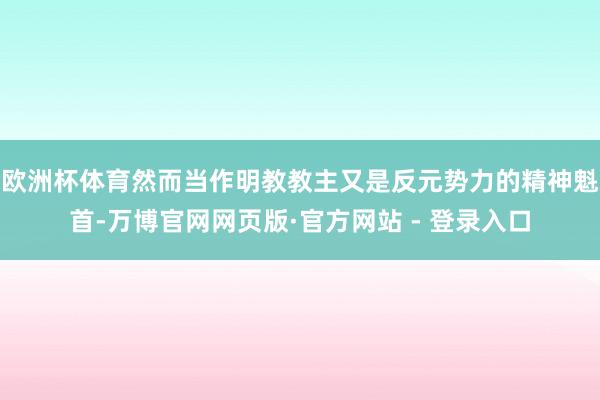 欧洲杯体育然而当作明教教主又是反元势力的精神魁首-万博官网网页版·官方网站 - 登录入口