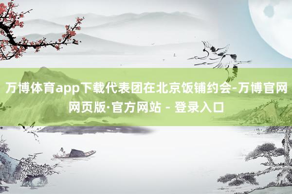 万博体育app下载代表团在北京饭铺约会-万博官网网页版·官方网站 - 登录入口