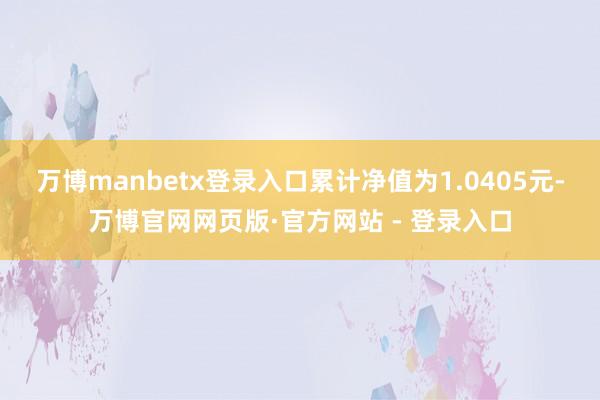 万博manbetx登录入口累计净值为1.0405元-万博官网网页版·官方网站 - 登录入口