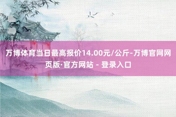 万博体育当日最高报价14.00元/公斤-万博官网网页版·官方网站 - 登录入口