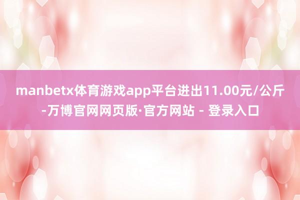 manbetx体育游戏app平台进出11.00元/公斤-万博官网网页版·官方网站 - 登录入口