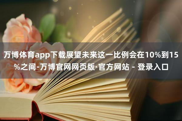 万博体育app下载展望未来这一比例会在10%到15%之间-万博官网网页版·官方网站 - 登录入口