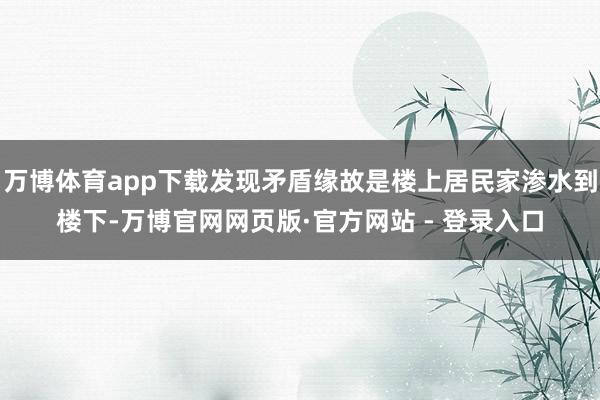 万博体育app下载发现矛盾缘故是楼上居民家渗水到楼下-万博官网网页版·官方网站 - 登录入口
