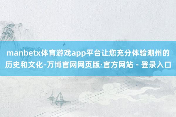 manbetx体育游戏app平台让您充分体验潮州的历史和文化-万博官网网页版·官方网站 - 登录入口