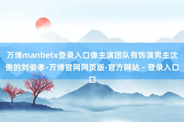 万博manbetx登录入口像主演团队有饰演男主沈傲的刘俊孝-万博官网网页版·官方网站 - 登录入口