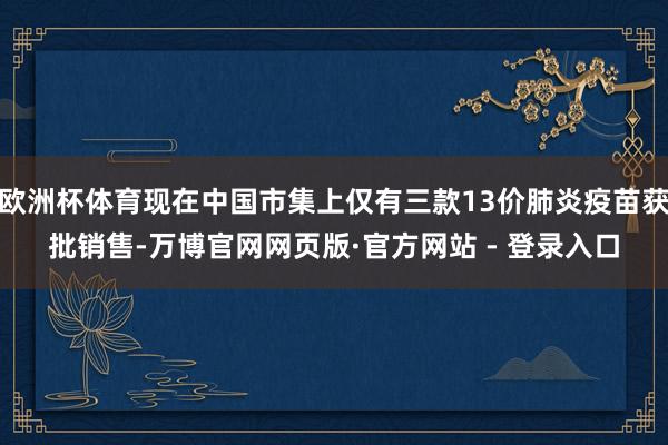 欧洲杯体育现在中国市集上仅有三款13价肺炎疫苗获批销售-万博官网网页版·官方网站 - 登录入口