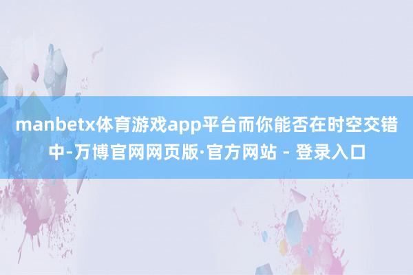 manbetx体育游戏app平台而你能否在时空交错中-万博官网网页版·官方网站 - 登录入口