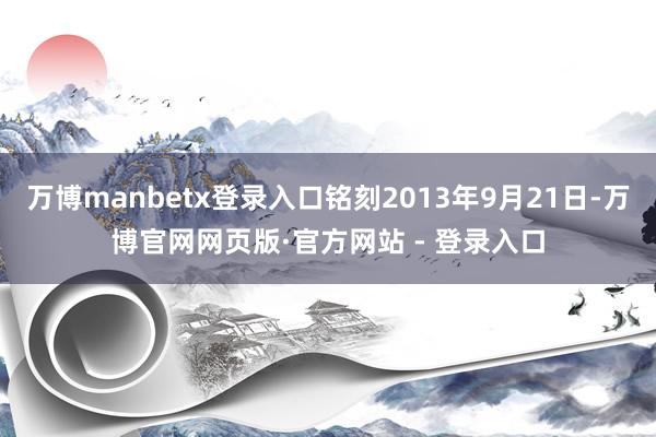 万博manbetx登录入口铭刻2013年9月21日-万博官网网页版·官方网站 - 登录入口