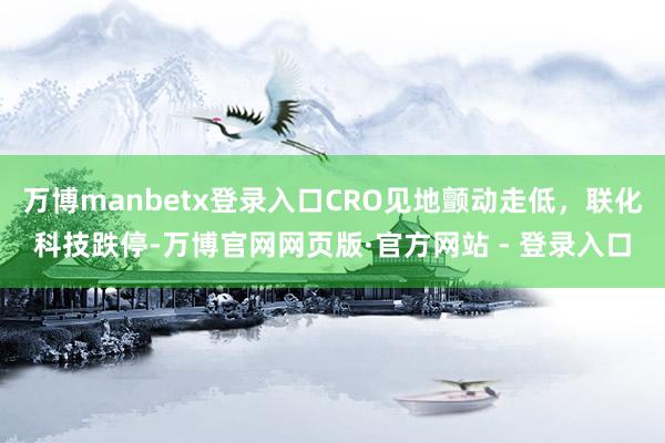 万博manbetx登录入口CRO见地颤动走低，联化科技跌停-万博官网网页版·官方网站 - 登录入口