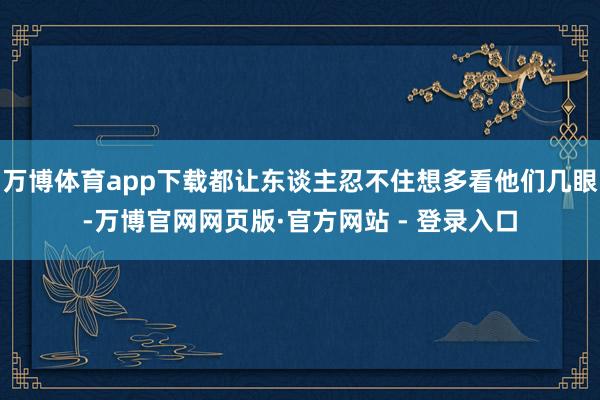 万博体育app下载都让东谈主忍不住想多看他们几眼-万博官网网页版·官方网站 - 登录入口