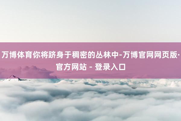 万博体育你将跻身于稠密的丛林中-万博官网网页版·官方网站 - 登录入口