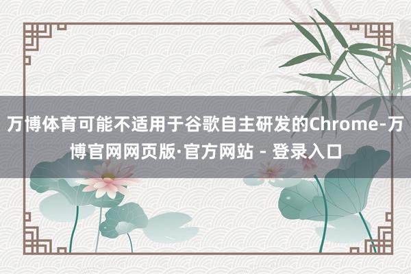 万博体育可能不适用于谷歌自主研发的Chrome-万博官网网页版·官方网站 - 登录入口