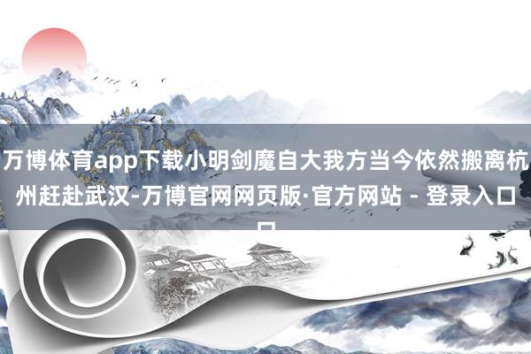 万博体育app下载小明剑魔自大我方当今依然搬离杭州赶赴武汉-万博官网网页版·官方网站 - 登录入口