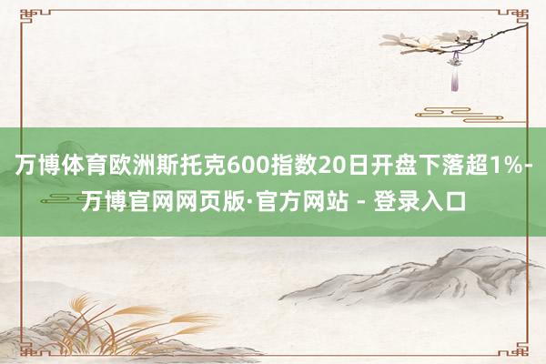 万博体育欧洲斯托克600指数20日开盘下落超1%-万博官网网页版·官方网站 - 登录入口