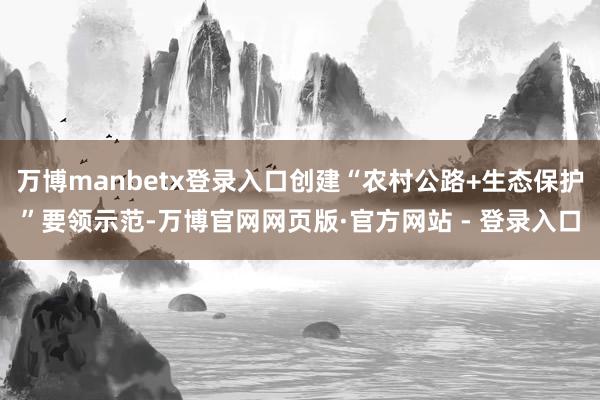 万博manbetx登录入口创建“农村公路+生态保护”要领示范-万博官网网页版·官方网站 - 登录入口