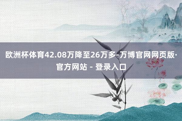 欧洲杯体育42.08万降至26万多-万博官网网页版·官方网站 - 登录入口