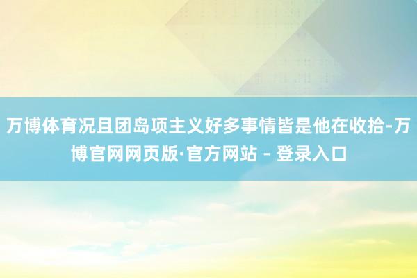 万博体育况且团岛项主义好多事情皆是他在收拾-万博官网网页版·官方网站 - 登录入口