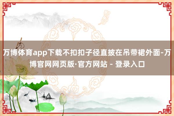 万博体育app下载不扣扣子径直披在吊带裙外面-万博官网网页版·官方网站 - 登录入口