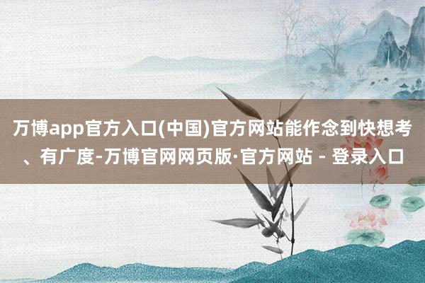 万博app官方入口(中国)官方网站能作念到快想考、有广度-万博官网网页版·官方网站 - 登录入口
