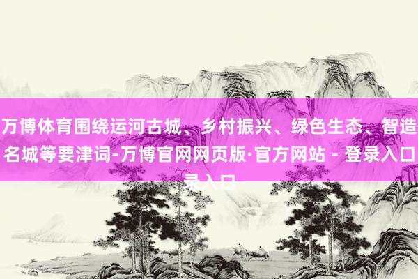 万博体育围绕运河古城、乡村振兴、绿色生态、智造名城等要津词-万博官网网页版·官方网站 - 登录入口