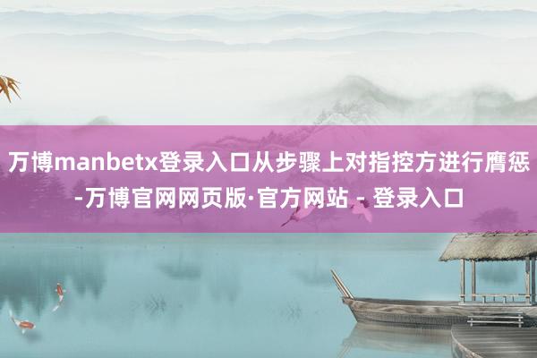 万博manbetx登录入口从步骤上对指控方进行膺惩-万博官网网页版·官方网站 - 登录入口