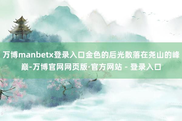 万博manbetx登录入口金色的后光散落在尧山的峰巅-万博官网网页版·官方网站 - 登录入口