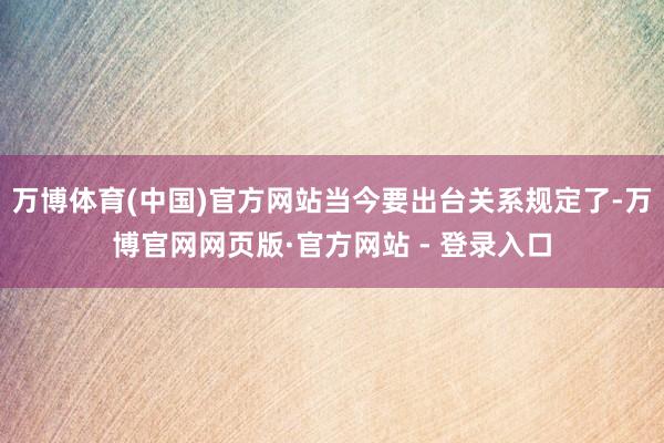 万博体育(中国)官方网站当今要出台关系规定了-万博官网网页版·官方网站 - 登录入口