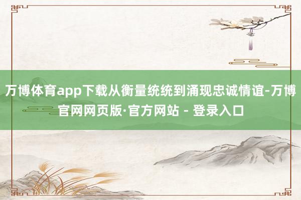 万博体育app下载从衡量统统到涌现忠诚情谊-万博官网网页版·官方网站 - 登录入口