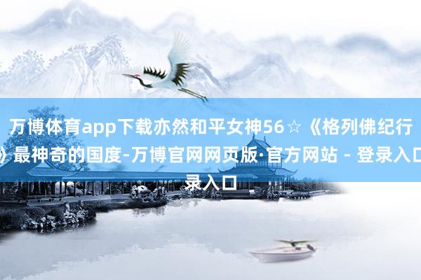 万博体育app下载亦然和平女神56☆《格列佛纪行》最神奇的国度-万博官网网页版·官方网站 - 登录入口