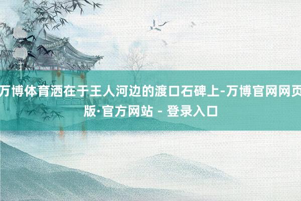 万博体育洒在于王人河边的渡口石碑上-万博官网网页版·官方网站 - 登录入口