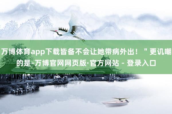 万博体育app下载皆备不会让她带病外出！＂更讥嘲的是-万博官网网页版·官方网站 - 登录入口