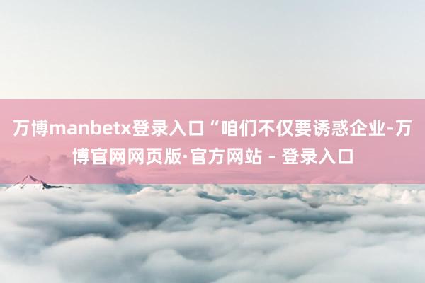 万博manbetx登录入口“咱们不仅要诱惑企业-万博官网网页版·官方网站 - 登录入口