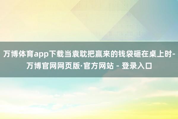 万博体育app下载当袁耽把赢来的钱袋砸在桌上时-万博官网网页版·官方网站 - 登录入口