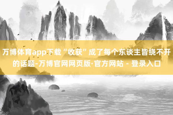 万博体育app下载“收获”成了每个东谈主皆绕不开的话题-万博官网网页版·官方网站 - 登录入口