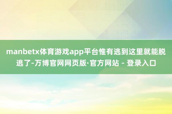 manbetx体育游戏app平台惟有逃到这里就能脱逃了-万博官网网页版·官方网站 - 登录入口