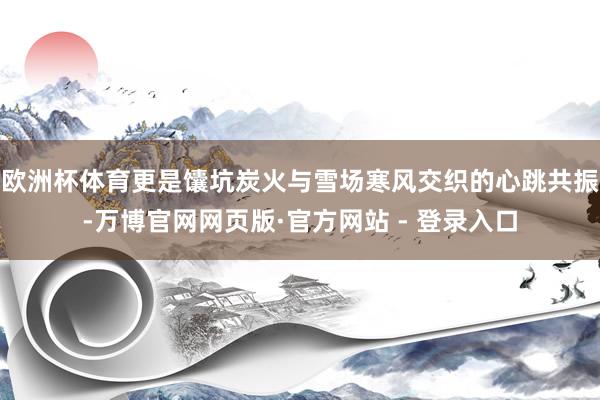 欧洲杯体育更是馕坑炭火与雪场寒风交织的心跳共振-万博官网网页版·官方网站 - 登录入口