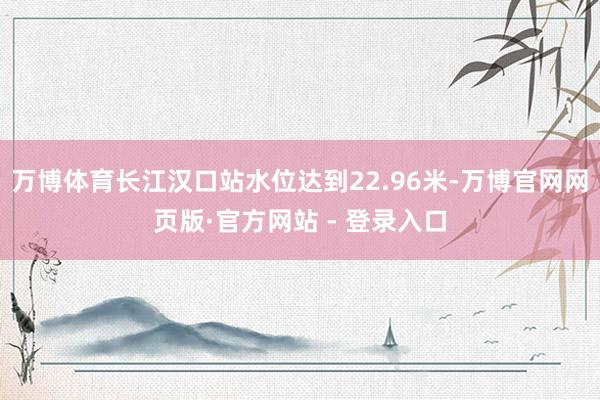 万博体育长江汉口站水位达到22.96米-万博官网网页版·官方网站 - 登录入口
