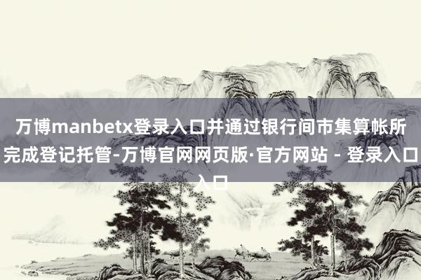 万博manbetx登录入口并通过银行间市集算帐所完成登记托管-万博官网网页版·官方网站 - 登录入口