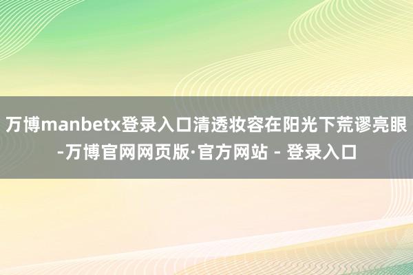 万博manbetx登录入口清透妆容在阳光下荒谬亮眼-万博官网网页版·官方网站 - 登录入口