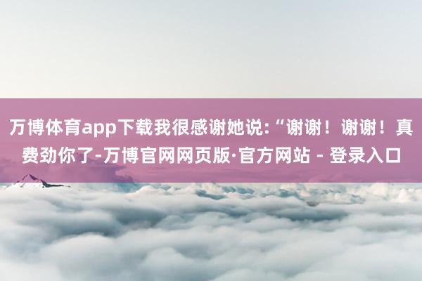 万博体育app下载我很感谢她说:“谢谢！谢谢！真费劲你了-万博官网网页版·官方网站 - 登录入口