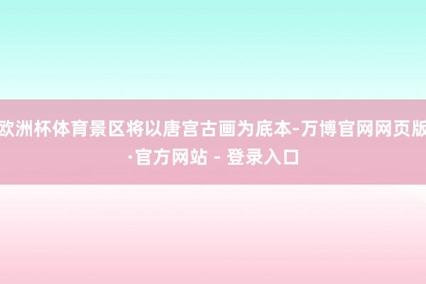 欧洲杯体育景区将以唐宫古画为底本-万博官网网页版·官方网站 - 登录入口