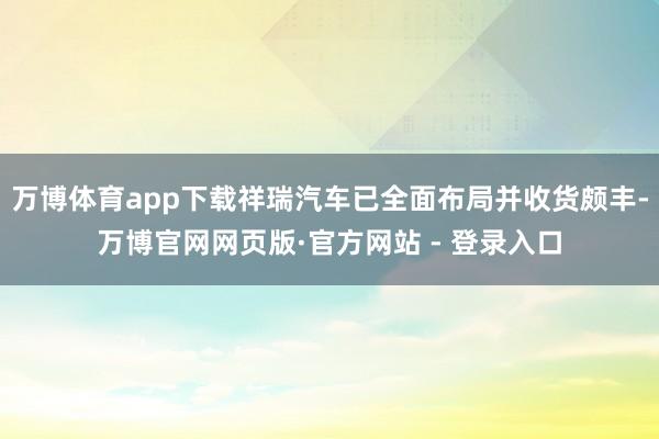 万博体育app下载祥瑞汽车已全面布局并收货颇丰-万博官网网页版·官方网站 - 登录入口