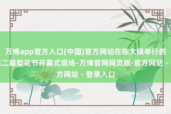 万博app官方入口(中国)官方网站在陈大镇举行的涡阳县第二届梨花节开幕式现场-万博官网网页版·官方网站 - 登录入口