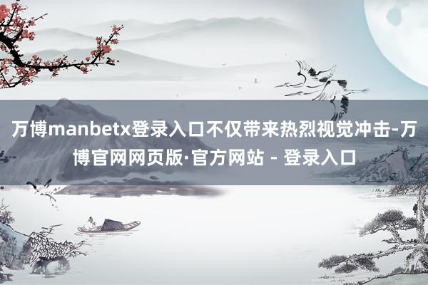 万博manbetx登录入口不仅带来热烈视觉冲击-万博官网网页版·官方网站 - 登录入口