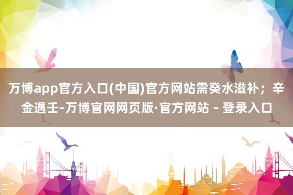 万博app官方入口(中国)官方网站需癸水滋补；辛金遇壬-万博官网网页版·官方网站 - 登录入口