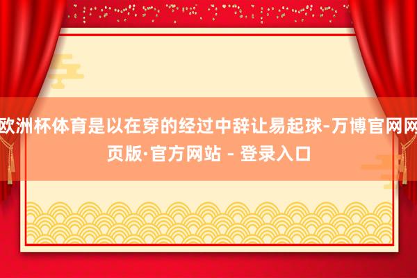 欧洲杯体育是以在穿的经过中辞让易起球-万博官网网页版·官方网站 - 登录入口