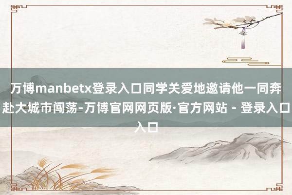 万博manbetx登录入口同学关爱地邀请他一同奔赴大城市闯荡-万博官网网页版·官方网站 - 登录入口