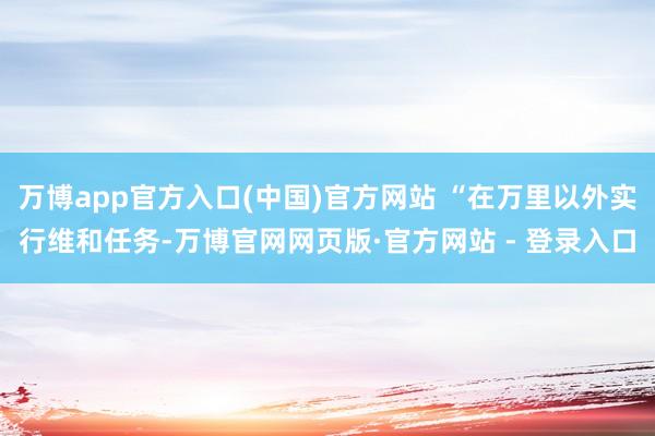 万博app官方入口(中国)官方网站 “在万里以外实行维和任务-万博官网网页版·官方网站 - 登录入口